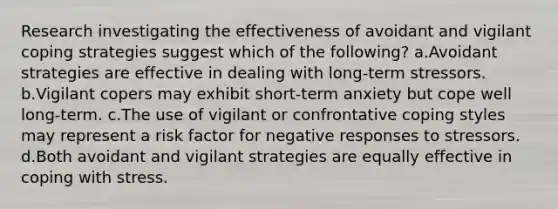 Research investigating the effectiveness of avoidant and vigilant coping strategies suggest which of the following? a.Avoidant strategies are effective in dealing with long-term stressors. b.Vigilant copers may exhibit short-term anxiety but cope well long-term. c.The use of vigilant or confrontative coping styles may represent a risk factor for negative responses to stressors. d.Both avoidant and vigilant strategies are equally effective in coping with stress.