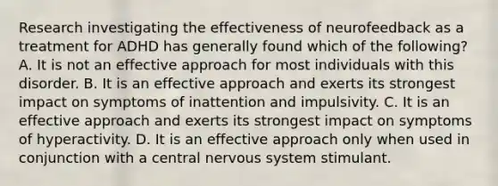 Research investigating the effectiveness of neurofeedback as a treatment for ADHD has generally found which of the following? A. It is not an effective approach for most individuals with this disorder. B. It is an effective approach and exerts its strongest impact on symptoms of inattention and impulsivity. C. It is an effective approach and exerts its strongest impact on symptoms of hyperactivity. D. It is an effective approach only when used in conjunction with a central nervous system stimulant.