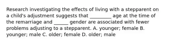 Research investigating the effects of living with a stepparent on a child's adjustment suggests that _________ age at the time of the remarriage and ______ gender are associated with fewer problems adjusting to a stepparent. A. younger; female B. younger; male C. older; female D. older; male