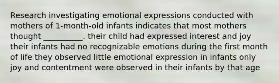 Research investigating emotional expressions conducted with mothers of 1-month-old infants indicates that most mothers thought __________. their child had expressed interest and joy their infants had no recognizable emotions during the first month of life they observed little emotional expression in infants only joy and contentment were observed in their infants by that age