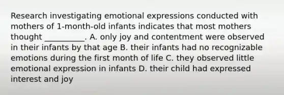 Research investigating emotional expressions conducted with mothers of 1-month-old infants indicates that most mothers thought __________. A. only joy and contentment were observed in their infants by that age B. their infants had no recognizable emotions during the first month of life C. they observed little emotional expression in infants D. their child had expressed interest and joy