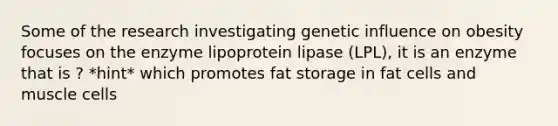 Some of the research investigating genetic influence on obesity focuses on the enzyme lipoprotein lipase (LPL), it is an enzyme that is ? *hint* which promotes fat storage in fat cells and muscle cells