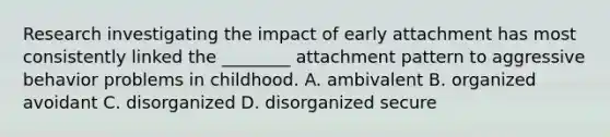 Research investigating the impact of early attachment has most consistently linked the ________ attachment pattern to aggressive behavior problems in childhood. A. ambivalent B. organized avoidant C. disorganized D. disorganized secure