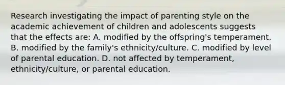 Research investigating the impact of parenting style on the academic achievement of children and adolescents suggests that the effects are: A. modified by the offspring's temperament. B. modified by the family's ethnicity/culture. C. modified by level of parental education. D. not affected by temperament, ethnicity/culture, or parental education.