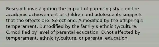 Research investigating the impact of parenting style on the academic achievement of children and adolescents suggests that the effects are: Select one: A.modified by the offspring's temperament. B.modified by the family's ethnicity/culture. C.modified by level of parental education. D.not affected by temperament, ethnicity/culture, or parental education.