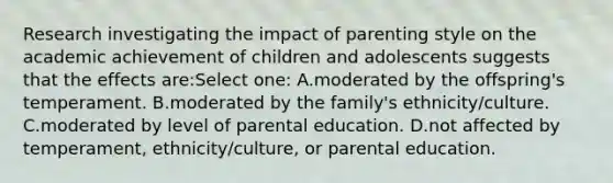 Research investigating the impact of parenting style on the academic achievement of children and adolescents suggests that the effects are:Select one: A.moderated by the offspring's temperament. B.moderated by the family's ethnicity/culture. C.moderated by level of parental education. D.not affected by temperament, ethnicity/culture, or parental education.