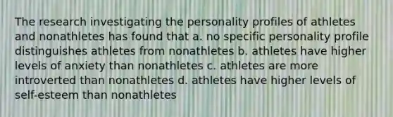 The research investigating the personality profiles of athletes and nonathletes has found that a. no specific personality profile distinguishes athletes from nonathletes b. athletes have higher levels of anxiety than nonathletes c. athletes are more introverted than nonathletes d. athletes have higher levels of self-esteem than nonathletes