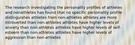 The research investigating the personality profiles of athletes and nonathletes has found that no specific personality profile distinguishes athletes from non-athletes athletes are more introverted than non-athletes athletes have higher levels of anxiety than non-athletes athletes have higher levels of self-esteem than non-athletes athletes have higher levels of aggression than non-athletes