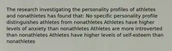 The research investigating the personality profiles of athletes and nonathletes has found that: No specific personality profile distinguishes athletes from nonathletes Athletes have higher levels of anxiety than nonathletes Athletes are more introverted than nonathletes Athletes have higher levels of self-esteem than nonathletes