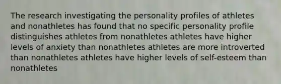 The research investigating the personality profiles of athletes and nonathletes has found that no specific personality profile distinguishes athletes from nonathletes athletes have higher levels of anxiety than nonathletes athletes are more introverted than nonathletes athletes have higher levels of self-esteem than nonathletes