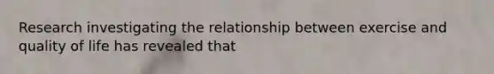 Research investigating the relationship between exercise and quality of life has revealed that