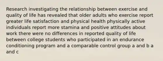 Research investigating the relationship between exercise and quality of life has revealed that older adults who exercise report greater life satisfaction and physical health physically active individuals report more stamina and positive attitudes about work there were no differences in reported quality of life between college students who participated in an endurance conditioning program and a comparable control group a and b a and c