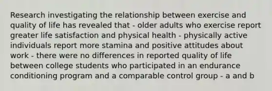 Research investigating the relationship between exercise and quality of life has revealed that - older adults who exercise report greater life satisfaction and physical health - physically active individuals report more stamina and positive attitudes about work - there were no differences in reported quality of life between college students who participated in an endurance conditioning program and a comparable control group - a and b