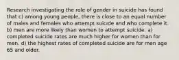 Research investigating the role of gender in suicide has found that c) among young people, there is close to an equal number of males and females who attempt suicide and who complete it. b) men are more likely than women to attempt suicide. a) completed suicide rates are much higher for women than for men. d) the highest rates of completed suicide are for men age 65 and older.