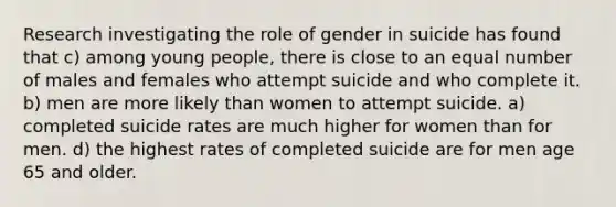 Research investigating the role of gender in suicide has found that c) among young people, there is close to an equal number of males and females who attempt suicide and who complete it. b) men are more likely than women to attempt suicide. a) completed suicide rates are much higher for women than for men. d) the highest rates of completed suicide are for men age 65 and older.