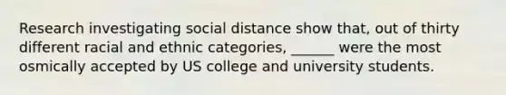 Research investigating social distance show that, out of thirty different racial and ethnic categories, ______ were the most osmically accepted by US college and university students.