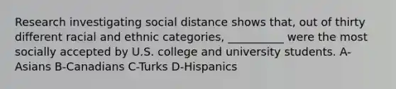 Research investigating social distance shows that, out of thirty different racial and ethnic categories, __________ were the most socially accepted by U.S. college and university students. A-Asians B-Canadians C-Turks D-Hispanics