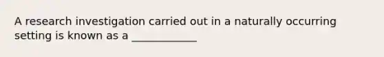 A research investigation carried out in a naturally occurring setting is known as a ____________