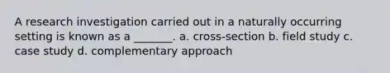 A research investigation carried out in a naturally occurring setting is known as a _______. a. cross-section b. field study c. case study d. complementary approach