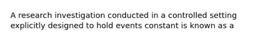 A research investigation conducted in a controlled setting explicitly designed to hold events constant is known as a