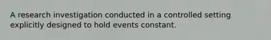 A research investigation conducted in a controlled setting explicitly designed to hold events constant.