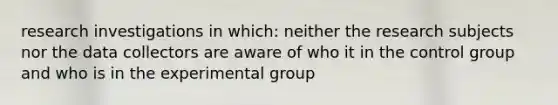 research investigations in which: neither the research subjects nor the data collectors are aware of who it in the control group and who is in the experimental group