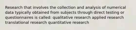 Research that involves the collection and analysis of numerical data typically obtained from subjects through direct testing or questionnaires is called: qualitative research applied research translational research quantitative research