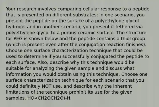 Your research involves comparing cellular response to a peptide that is presented on different substrates; in one scenario, you present the peptide on the surface of a polyethylene glycol hydrogel and in another scenario, you present it tethered via polyethylene glycol to a porous ceramic surface. The structure for PEG is shown below and the peptide contains a thiol group (which is present even after the conjugation reaction finishes). Choose one surface characterization technique that could be used to determine if you successfully conjugated the peptide to each surface. Also, describe why this technique would be suitable for analyzing the given sample and discuss what information you would obtain using this technique. Choose one surface characterization technique for each scenario that you could definitely NOT use, and describe why the inherent limitations of the technique prohibit its use for the given samples. HO-(CH2OCH2O)-H