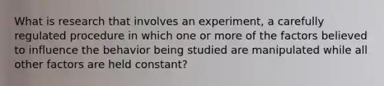 What is research that involves an experiment, a carefully regulated procedure in which one or more of the factors believed to influence the behavior being studied are manipulated while all other factors are held constant?