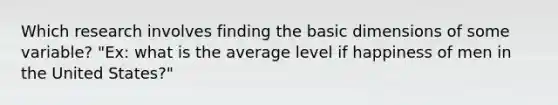 Which research involves finding the basic dimensions of some variable? "Ex: what is the average level if happiness of men in the United States?"