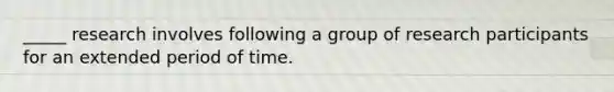 _____ research involves following a group of research participants for an extended period of time.