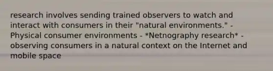 research involves sending trained observers to watch and interact with consumers in their "natural environments." - Physical consumer environments - *Netnography research* - observing consumers in a natural context on the Internet and mobile space