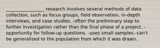 _________________ research involves several methods of data collection, such as focus groups, field observation, in-depth interviews, and case studies. -often the preliminary step to further investigation rather than the final phase of a project. -opportunity for follow-up questions. -uses small samples--can't be generalized to the population from which it was drawn.