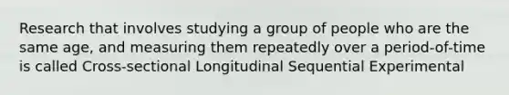 Research that involves studying a group of people who are the same age, and measuring them repeatedly over a period-of-time is called Cross-sectional Longitudinal Sequential Experimental