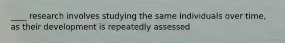 ____ research involves studying the same individuals over time, as their development is repeatedly assessed