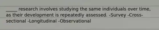 _____ research involves studying the same individuals over time, as their development is repeatedly assessed. -Survey -Cross-sectional -Longitudinal -Observational