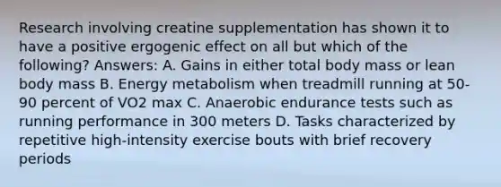 Research involving creatine supplementation has shown it to have a positive ergogenic effect on all but which of the following? Answers: A. Gains in either total body mass or lean body mass B. Energy metabolism when treadmill running at 50-90 percent of VO2 max C. Anaerobic endurance tests such as running performance in 300 meters D. Tasks characterized by repetitive high-intensity exercise bouts with brief recovery periods