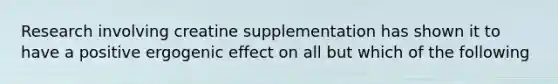 Research involving creatine supplementation has shown it to have a positive ergogenic effect on all but which of the following