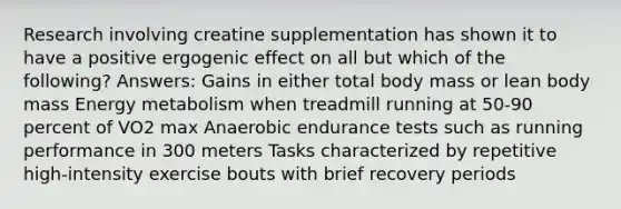 Research involving creatine supplementation has shown it to have a positive ergogenic effect on all but which of the following? Answers: Gains in either total body mass or lean body mass Energy metabolism when treadmill running at 50-90 percent of VO2 max Anaerobic endurance tests such as running performance in 300 meters Tasks characterized by repetitive high-intensity exercise bouts with brief recovery periods