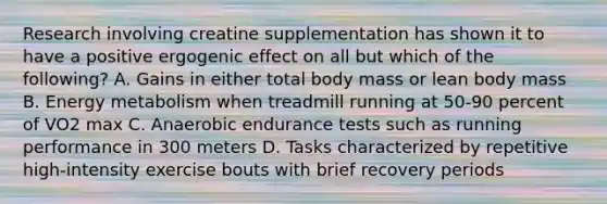 Research involving creatine supplementation has shown it to have a positive ergogenic effect on all but which of the following? A. Gains in either total body mass or lean body mass B. Energy metabolism when treadmill running at 50-90 percent of VO2 max C. Anaerobic endurance tests such as running performance in 300 meters D. Tasks characterized by repetitive high-intensity exercise bouts with brief recovery periods