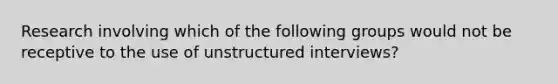 Research involving which of the following groups would not be receptive to the use of unstructured interviews?