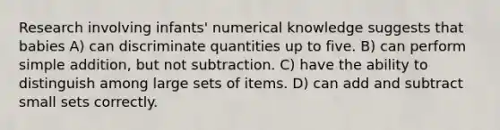 Research involving infants' numerical knowledge suggests that babies A) can discriminate quantities up to five. B) can perform simple addition, but not subtraction. C) have the ability to distinguish among large sets of items. D) can add and subtract small sets correctly.