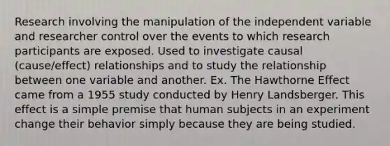 Research involving the manipulation of the independent variable and researcher control over the events to which research participants are exposed. Used to investigate causal (cause/effect) relationships and to study the relationship between one variable and another. Ex. The Hawthorne Effect came from a 1955 study conducted by Henry Landsberger. This effect is a simple premise that human subjects in an experiment change their behavior simply because they are being studied.