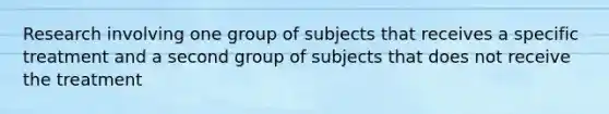 Research involving one group of subjects that receives a specific treatment and a second group of subjects that does not receive the treatment