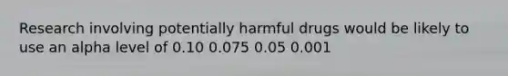 Research involving potentially harmful drugs would be likely to use an alpha level of​ ​0.10 ​0.075 ​0.05 ​0.001