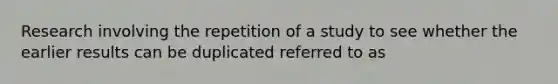 Research involving the repetition of a study to see whether the earlier results can be duplicated referred to as