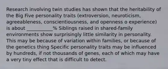 Research involving twin studies has shown that the heritability of the Big Five personality traits (extroversion, neuroticism, agreeableness, conscientiousness, and openness o experience) is about ___________% Siblings raised in shared-family environments show surprisingly little similarity in personality. This may be because of variation within families, or because of the genetics thing Specific personality traits may be influenced by hundreds, if not thousands of genes, each of which may have a very tiny effect that is difficult to detect.