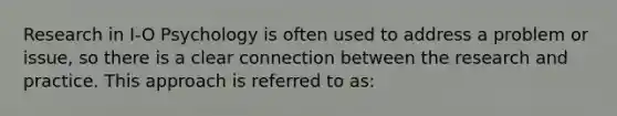 Research in I-O Psychology is often used to address a problem or issue, so there is a clear connection between the research and practice. This approach is referred to as: