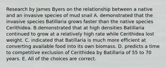 Research by James Byers on the relationship between a native and an invasive species of mud snail A. demonstrated that the invasive species Batillaria grows faster than the native species Cerithidea. B.demonstrated that at high densities Batillaria continued to grow at a relatively high rate while Cerithidea lost weight. C. indicated that Batillaria is much more efficient at converting available food into its own biomass. D. predicts a time to competitive exclusion of Cerithidea by Batillaria of 55 to 70 years. E. All of the choices are correct.