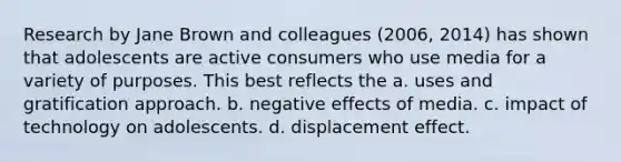 Research by Jane Brown and colleagues (2006, 2014) has shown that adolescents are active consumers who use media for a variety of purposes. This best reflects the a. uses and gratification approach. b. negative effects of media. c. impact of technology on adolescents. d. displacement effect.